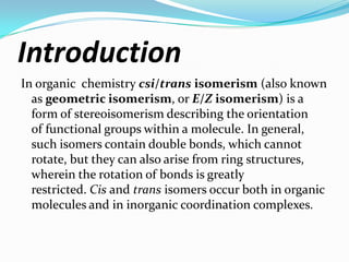 Introduction
In organic chemistry csi/trans isomerism (also known
as geometric isomerism, or E/Z isomerism) is a
form of stereoisomerism describing the orientation
of functional groups within a molecule. In general,
such isomers contain double bonds, which cannot
rotate, but they can also arise from ring structures,
wherein the rotation of bonds is greatly
restricted. Cis and trans isomers occur both in organic
molecules and in inorganic coordination complexes.
 