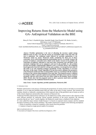 Proc. of Int. Conf. on Advances in Computer Science, AETACS

Improving Returns from the Markowitz Model using
GA- AnEmpirical Validation on the BSE
Binoy B. Nair, S. Karthik Krishna, Samridhi Singhi, Ram Prasath V.R, Muthu Arvind L.,
Abhimanyu A.and V.P Mohandas
Amrita VishwaVidyapeetham, Amrita Nagar, Coimbatore-Tamilnadu, India-641112.
Email: b_binoy@cb.amrita.edu
Email: skarthikkrishna92@outlook.com, {samridhi.0302,ramprasath2406,arvindmla31,callabimanyu}@gmail.com,
vp_mohandas@amrita.edu
Abstract—Portfolio optimization is the task of allocating the investors capital among
different assets in such a way that the returns are maximized while at the same time, the
risk is minimized. The traditional model followed for portfolio optimization is the
Markowitz model [1], [2],[3]. Markowitz model, considering the ideal case of linear
constraints, can be solved using quadratic programming, however, in real-life scenario, the
presence of nonlinear constraints such as limits on the number of assets in the portfolio, the
constraints on budgetary allocation to each asset class, transaction costs and limits to the
maximum weightage that can be assigned to each asset in the portfolio etc., this problem
becomes increasingly computationally difficult to solve, ie NP-hard. Hence, soft computing
based approaches seem best suited for solving such a problem. An attempt has been made in
this study to use soft computing technique (specifically, Genetic Algorithms), to overcome
this issue. In this study, Genetic Algorithm (GA) has been used to optimize the parameters
of the Markowitz model such that overall portfolio returns are maximized with the standard
deviation of the returns being minimized at the same time. The proposed system is validated
by testing its ability to generate optimal stock portfolios with high returns and low standard
deviations with the assets drawn from the stocks traded on the Bombay Stock Exchange
(BSE). Results show that the proposed system is able to generate much better portfolios
when compared to the traditional Markowitz model.
Index Terms—Genetic Algorithm, portfolio optimization, Markowitz, BSE

I. INTRODUCTION
Portfolio optimization is the process of choosing the proportions of various stocks to be held in an investment
portfolio, so as to make the portfolio better than any other on the basis of some criterion. The criterion will
combine, directly or indirectly, considerations of the expected value of the portfolio's rate of return as well as
of the return's dispersion and possibly other measures of financial risk.
Traditional Portfolio Optimization techniques use the Markowitz model, which assists in the selection of the
most efficient portfolio by analyzing various possible portfolios of the given securities. By choosing
securities that do not “move” exactly together, the Markowitz model shows a method of risk reduction.
It is also called the mean-variance model because it is based on expected returns (means) and the standard
deviation (Variance) of the various portfolios. The model construction is based on the following assumptions
1. Risk of a portfolio is based on variability of the returns from the portfolio.
2. Analysis is based on single period model of investment.
DOI: 02.AETACS.2013.4.97
© Association of Computer Electronics and Electrical Engineers, 2013

 
