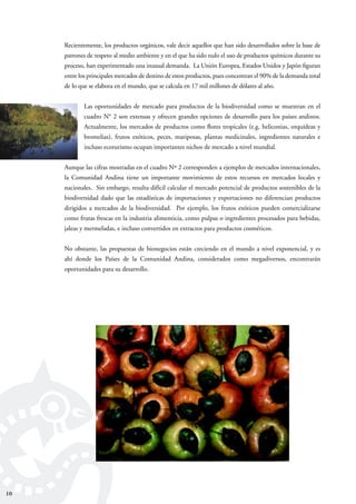 10
Recientemente, los productos orgánicos, vale decir aquellos que han sido desarrollados sobre la base de
patrones de respeto al medio ambiente y en el que ha sido nulo el uso de productos químicos durante su
proceso, han experimentado una inusual demanda. La Unión Europea, Estados Unidos y Japón ﬁguran
entre los principales mercados de destino de estos productos, pues concentran el 90% de la demanda total
de lo que se elabora en el mundo, que se calcula en 17 mil millones de dólares al año.
Las oportunidades de mercado para productos de la biodiversidad como se muestran en el
cuadro N° 2 son extensas y ofrecen grandes opciones de desarrollo para los países andinos.
Actualmente, los mercados de productos como ﬂores tropicales (e.g. heliconias, orquídeas y
bromelias), frutos exóticos, peces, mariposas, plantas medicinales, ingredientes naturales e
incluso ecoturismo ocupan importantes nichos de mercado a nivel mundial.
Aunque las cifras mostradas en el cuadro Nº 2 corresponden a ejemplos de mercados internacionales,
la Comunidad Andina tiene un importante movimiento de estos recursos en mercados locales y
nacionales. Sin embargo, resulta difícil calcular el mercado potencial de productos sostenibles de la
biodiversidad dado que las estadísticas de importaciones y exportaciones no diferencian productos
dirigidos a mercados de la biodiversidad. Por ejemplo, los frutos exóticos pueden comercializarse
como frutas frescas en la industria alimenticia, como pulpas o ingredientes procesados para bebidas,
jaleas y mermeladas, e incluso convertidos en extractos para productos cosméticos.
No obstante, las propuestas de bionegocios están creciendo en el mundo a nivel exponencial, y es
ahí donde los Países de la Comunidad Andina, considerados como megadiversos, encontrarán
oportunidades para su desarrollo.
10
 