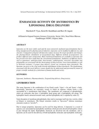 Advanced Nanoscience and Technology: An International Journal (ANTJ), Vol.1, No. 1, June 2015
67
ENHANCED ACTIVITY OF ANTIBIOTICS BY
LIPOSOMAL DRUG DELIVERY
Harshesh P. Vyas, Kerul R. Kumbhani and Ravi H. Jagani
Affiliated to Gujarat Forensic Sciences University, Sector 18/A, Near Police Bhavan,
Gandhinagar-382007, Gujarat, India.
ABSTRACT
Liposome are the most widely used and the most extensively marketed nano-formulation that is
being manufactured by pharmaceutical industries. Liposome can be modified in different size and
structure. Conjugation of ligend with liposome surface increase the target specificity and changes
the pharmacokinetic distribution of encapsulated drug. Different methods of preparation can
produce different types of liposomes. Many marketed formulations are available as liposome and
has proved to be more useful than the conventional formulations. Antibiotics of different classes
such as quinolones, aminoglycosides, beta-lactams, cephalosporins, retroviral, macrolides and
polypeptides are associated with the shortcomings of drug toxicities, lower bioavailability as well
as bacterial resistance. A proper drug delivery system can circumvent these drawbacks. The
liposome can prove to be a big stride towards abolishment of these drawbacks. The disadvantage
associated with this novel delivery system should also be understood and prevented by means of
proper scientific methods for a betterment of human health and society.
KEYWORDS:
Liposome, Antibiotics, Pharmacokinetics, Targeted drug delivery, Drug toxicity.
1.INTRODUCTION
The name liposome is the combination of two Greek words: 'Lipos' = fat and 'Soma' = body.
Structurally, liposomes are concentric vessels in which an aqueous volume forms a core
surrounded by a membranous lipid bilayer. The membranes are composed of phospholipids,
which are molecules that have a hydrophilic head group and a hydrophobic tail group. The
hydrophilic head is attracted towards water, and the hydrophobic tail, is repelled by water [1].
Upon disruption of membrane phospholipids, they tend to rearrange itself into tiny vesicles, either
as bilayers or monolayers. The bilayer structures results in “liposomes” whereas monolayer
structures results in “micelles”.
Due to unique properties, liposomes can be used for drug delivery. A liposome is a vessel of
aqueous core surrounded by hydrophobic membrane which prevents dissolved hydrophilic solutes
to pass through the lipids. Hydrophobic chemicals are dissolved into the membrane, and so
liposome can be used for the delivery of both hydrophobic molecules and hydrophilic molecules.
 