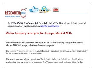 Call 866-997-4948 (Us-Canada Toll Free) Tel: +1-518-618-1030 with your industry research
requirements or email the details on sales@researchmoz.us
Wafer Industry Analysis For Europe Market 2016
Researchmoz added Most up-to-date research on "Wafer Industry Analysis For Europe
Market 2016" to its huge collection of research reports.
The Europe Wafer Industry 2016 Market Research Report is a professional and in-depth study
on the current state of the Wafer industry.
The report provides a basic overview of the industry including definitions, classifications,
applications and industry chain structure. The Wafer market analysis is provided for the
 