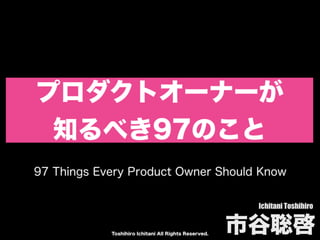 Toshihiro Ichitani All Rights Reserved.
プロダクトオーナーが
知るべき97のこと
Ichitani Toshihiro
市⾕聡啓
97 Things Every Product Owner Should Know
 