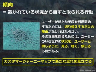 Toshihiro Ichitani All Rights Reserved.
傾向
= 置かれている状況から⾃ずと取られる⾏動
ユーザーが新たな⼿段を利⽤開始
するためには、切り替えするだけの
理由がなければならない。
その理由を探るためには、ユーザー
のいる世界の状況を、ユーザーと
同じように、⾒る、聴く、感じる
必要がある。
カスタマージャーニーマップで新たな流れを⾒⽴てる
Photo via Visual Hunt
 
