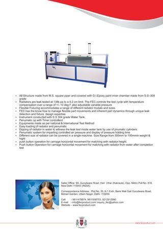 ?All Structure made from M.S. square piper and covered with G.I.Epoxy paint inner chamber made from S.S -304
grade
?Radiators are leak tested at 138k pa to a 4.2 cm limit. The FEC controls the test cycle with temperature
compensation over a range of +/- 10 deg F also adjustable variable pressure
?Flexible Fixturing accommodates a range of different radiator modals and sizes.
?FEC has the know how to manage flexible part movements and inherent part dynamics through unique leak
detection and fixture design expertise.
?Instrument constucted with S.S 304 grade Water Tank,
?Penumatic op with Timer controllerd
?Equipments made as per national & International Test Method
?Easy loading of radiator and penumatic
?Dipping of radiator in water to witness the leak test inside water tank by use of pnumatic cylinders.
?Penumatic system for imparting controlled air pressure and display of pressure holding time
?Different size of radiator can be covered in a single machine. Size Range from 300mm to 100mmin weight &
hight
?push button operation for carriage horizontal movement for matching with radiator height.
?Push button Operation for carriage horizontal movement for matching with radiator from water after completion
test
www.fecproduct.com
Sales Office: 9A, Gurudwara Road, Hari Vihar (Kakraula), Opp. Metro Poll No. 816,
New Delhi 110043 (INDIA).
Correspondence Address : Plot No. 35, K-1 Extn, Bank Wali Gali Gurudwara Road,
Mohan Garden, Uttam Nager, Delhi -110059.
Cell - 9811478874, 9811938703, 9212912990
E-mail - info@fecproduct.com/ inquiry_fec@yahoo.com
Website - www.fecproduct.com
 