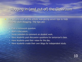 Blogging in (and out of) the Classroom The second part of this article was giving seven tips to help students start blogging. The tips are: Post a homework question. Start a discussion. Invite outsiders to comment on student work. Have students post discussion questions for tomorrow’s class.  Have students post their notes for the day. Have students create their own blogs for independent study.  10 
