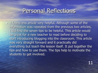 Personal Reflections ●  I found this article very helpful. Although some of the information was repeated from the previous two articles, I did find the seven tips to be helpful. This article would be great for a new teacher to read before deciding to start introducing blogging into the classroom. This article was very straight forward and it practically did everything but teach the lesson itself. It put together the tips and how to use them. The tips help to motivate the students to get involved.  11 