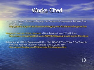 Works Cited Campbell, A. (2005).  Classroom Blogging: two fundamental approaches.  Retrieved June 22,2009, from  http://dekita.org/articles/classroom-blogging-two-fundamental-approaches Blogging  in (and out of) the classroom . (2009) Retrieved June   22,2009, from  http://www.emergingedtech.com/2009/05/blogging-in-and-out-of-the-classroom/ Richardson, W. (2004). Blogging and RSS —  The "What's It?" and "How To" of Powerful New Web Tools for Educators.  Retrieved June 22,2009, from  http://www.infotoday.com/MMSchools/jan04/richardson.shtml 13 