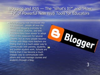 Blogging and RSS — The "What's It?" and "How To" of Powerful New Web Tools for Educators ●  Before blogging was introduced into the classroom  people all over the world used blogging everyday to upload videos, pictures, and text.  Educators have been slower to adopt blogs in the classroom for several reasons, but as more people become familiar with blogs more teachers are finding that it is a much easier way to communicate with parents, students, and publish student work. Schools are finding that it has become a much cheaper way to communicate with others and even manage courses and student’s through a blog.  3 Home  |  Features  |  About  |  Buzz  |  Help  |  Discuss  |  Language  |  Developers  |  Gear   