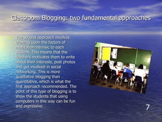 Classroom Blogging: two fundamental approaches The second approach involves drawing upon the factors of motivation intrinsic to each student. This means that the teachers motivates them to write about their interests, post photos and get involved in social networking. This is more qualitative blogging than quantitative, which is what the first approach recommended. The point of this type of blogging is to show the students that using computers in this way can be fun and expressive.  7 