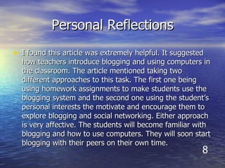 Personal Reflections I found this article was extremely helpful. It suggested how teachers introduce blogging and using computers in the classroom. The article mentioned taking two different approaches to this task. The first one being using homework assignments to make students use the blogging system and the second one using the student’s personal interests the motivate and encourage them to explore blogging and social networking. Either approach is very affective. The students will become familiar with blogging and how to use computers. They will soon start blogging with their peers on their own time.   8 