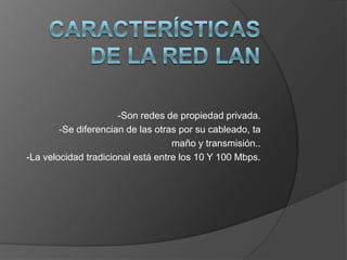 Características de la Red Lan-Son redes de propiedad privada.-Se diferencian de las otras por su cableado, tamaño y transmisión..-La velocidad tradicional está entre los 10 Y 100 Mbps.