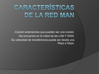 CARACTERÍSTICAS DE LA RED MAN-Cubren extensiones que pueden ser una ciudad.-Se encuentra en la mitad de las LAN Y WAN.-Su velocidad de transferencia puede ser desde una Kbps a Gbps.
