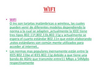 WIFI WIFIO Ins son tarjetas inalámbricas o wireless, las cuales pueden venir de diferentes modelos dependiendo la norma a la cual se adapten ,actualmente la IEEE tiene tres tipos 802.11ª,802,11b,802.11g y actualmente se espera el cuarto estándar 802.11n que están elaborando ,estos estándares son común mente utilizados para acceder al internet.. Las normas mas populares inernamente están entre la IEES 802.11be el IEES 802.11g debido a que tiene una banda de 4GHz que transmite entre11 Mbps a 54Mpbs respectivamente  