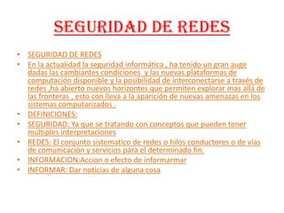 SEGURIDAD DE REDES SEGURIDAD DE REDES En la actualidad la seguridad informática , ha tenido un gran auge dadas las cambiantes condiciones  y las nuevas plataformas de computación disponible y la posibilidad de interconectarse a través de redes ,ha abierto nuevos horizontes que permiten explorar mas allá de las fronteras , esto con lleva a la aparición de nuevas amenazas en los sistemas computarizados .DEFINICIONES:SEGURIDAD: Ya que se tratando con conceptos que pueden tener múltiples interpretaciones REDES: El conjunto sistematico de redes o hilos conductores o de vías de comunicación y servicios para el determinado fin.INFORMACION:Accion o efecto de informarmarINFORMAR: Dar noticias de alguna cosa 