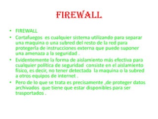 FIREWALLFIREWALLCortafuegos  es cualquier sistema utilizando para separar una maquina o una subred del resto de la red para protegerla de instrucciones externa que puede suponer una amenaza a la seguridad .Evidentemente la forma de aislamiento más efectiva para cualquier política de seguridad  consiste en el aislamiento físico, es decir, no tener detectada  la maquina o la subred  a otros equipos de internet .Pero de lo que se trata es precisamente ,de proteger datos archivados  que tiene que estar disponibles para ser trasportados .  