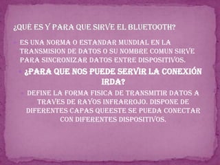 Es una norma o estandar mundial en la transmision de datos o su nombre comun sirve para sincronizar datos entre dispositivos.¿para que nos puede servir la conexión irda?Define la forma fisica de transmitir datos a traves de rayos infrarrojo. Dispone de diferentes capas queeste se pueda conectar con diferentes dispositivos.¿Qué es y para que sirve el bluetooth?