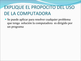 EXPLIQUE EL PROPOCITO DEL USO DE LA COMPUTADORA Se puede aplicar para resolver cualquier problema  que tenga  solución la computadora  es dirigido por un programa 