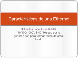 Utiliza los conectores RJ-45 (10/100/1000), BNC(10) que por lo generan son para formar redes de área local.Características de una Ethernet