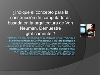 También es conocido por el diseño de computadoras electrónicas de gran velocidad y en 1952 diseñó la primera computadora que utilizaba un programa archivado flexible, el MANIAC I. En 1956, la Comisión de Energía Atómica le concedió el premio Enrico Fermi por sus notables aportaciones a la teoría y al diseño de las computadoras electrónicas.¿Indique el concepto para la construcción de computadoras basada en la arquitectura de Von Neuman. Demuestre gráficamente.?