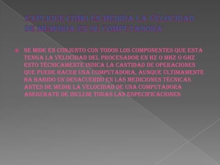    se mide en conjunto con todos los componentes que esta
    tenga la velocidad del procesador en hz o MHz o GHz
    esto técnicamente indica la cantidad de operaciones
    que puede hacer una computadora, aunque últimamente
    ha habido un desacuerdo en las mediciones técnicas
    antes de medir la velocidad de una computadora
    asegúrate de incluir todas las especificaciones
 
