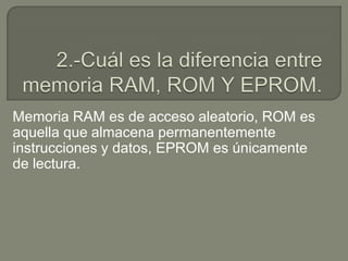 Memoria RAM es de acceso aleatorio, ROM es
aquella que almacena permanentemente
instrucciones y datos, EPROM es únicamente
de lectura.
 