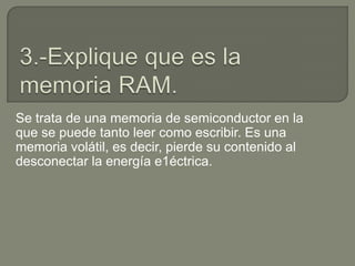 Se trata de una memoria de semiconductor en la
que se puede tanto leer como escribir. Es una
memoria volátil, es decir, pierde su contenido al
desconectar la energía e1éctrica.
 