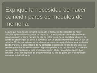 Seguro que más de uno se habrá planteado el porqué de la necesidad de hacer
coincidir a pares ciertos módulos de memoria. La explicaciones que cada módulo es
capaz de devolver cierto número de bits de golpe y éste ha de completar el ancho de
banda del procesador. Es decir, si contamos con un procesador Pentium con un bus de
datos de 32 bits, necesitaremos un sistema de memoria capaz de llenar este ancho de
banda. Por ello, si cada módulo de 72 contactos proporciona 16 bits de una sola vez,
precisaremos dos de estos módulos. Algo extrapolable a los módulos de 30 contactos,
que con 4 bits cada uno, y para procesadores de 16 bits, necesitaban cuatro. Los
actuales DIMM son capaces de proporcionar los 32 bits de golpe, por lo que pueden
instalarse individualmente.
 