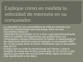 La velocidad de una computadora se mide en conjunto con
todos los componentes que esta tenga, entre los mas
importantes destacan:
Velocidad del procesador en hz o mhz o ghz esto técnicamente
indica la cantidad de operaciones que puede hacer una
computadora, aunque últimamente ha habido un desacuerdo en
las mediciones técnicas pues por ejemplo un procesador AMD
de 1.8 ghz puede tener el mismo rendimiento que un procesador
intel de 3.0.
El disco duro se mide en revoluciones por minuto, o sea la
cantidad de veces que el disco puede girar en un minuto y esto
significa que entre mas revoluciones serás capas de acceder
mas rápidamente a tus datos.
 
