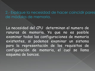 2.- Explique la necesidad de hacer coincidir pares
de módulos de memoria.

La necesidad del CPU determinan el numero de
ranuras de memoria. Ya que no es posible
examinar todas las configuraciones de memoria
existentes, si podemos examinar un sistema
para la representación de los requisitos de
configuración de memoria, el cual se llama
esquema de bancos.
 