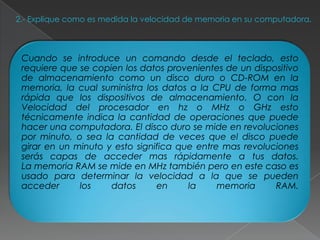 2.- Explique como es medida la velocidad de memoria en su computadora.



 Cuando se introduce un comando desde el teclado, esto
 requiere que se copien los datos provenientes de un dispositivo
 de almacenamiento como un disco duro o CD-ROM en la
 memoria, la cual suministra los datos a la CPU de forma mas
 rápida que los dispositivos de almacenamiento. O con la
 Velocidad del procesador en hz o MHz o GHz esto
 técnicamente indica la cantidad de operaciones que puede
 hacer una computadora. El disco duro se mide en revoluciones
 por minuto, o sea la cantidad de veces que el disco puede
 girar en un minuto y esto significa que entre mas revoluciones
 serás capas de acceder mas rápidamente a tus datos.
 La memoria RAM se mide en MHz también pero en este caso es
 usado para determinar la velocidad a la que se pueden
 acceder      los    datos      en     la     memoria     RAM.
 