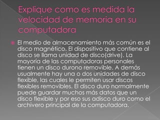    El medio de almacenamiento más común es el
    disco magnético. El dispositivo que contiene al
    disco se llama unidad de disco(drive). La
    mayoría de las computadoras personales
    tienen un disco durono removible. A demás
    usualmente hay una o dos unidades de disco
    flexible, las cuales le permiten usar discos
    flexibles removibles. El disco duro normalmente
    puede guardar muchos más datos que un
    disco flexible y por eso sus adisco duro como el
    archivero principal de la computadora.
 