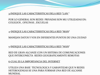3-INDIQUE LAS CARACTERISTICAS DELA RED “LAN “

POR LO GENERAL SON REDES PRIVADAS SON MU UTILIZADAS EN:
COLEGIOS , OFICINAS , ESCUELAS


4-INDIQUE LAS CARACTERISTICAS DELA RED “MAN“

MANEJAN DATOS Y VOS EN DIFERENTES PUNTOS DE UNA CIUDAD


5-INDIQUE LAS CARACTERISTICAS DELA RED “WAN“

RED DE GRAN ALCANZE CON UN SISTEMA DE COMUNICACIONES
QUE INTERCONECTA REDES GEOGRAFICAMENTE REMOTAS

6-CUAL ES LA IMPORTANCIA DEL INTERNET

UTILIZA UNA BASE TECNOLOGICA Y GARANTIZAR QUE N REDES
HETEROGENEAS SE UNA PARA FORMAR UNA RED DE ALCANSE
MUNDIAL
 