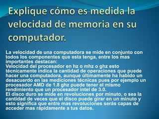 La velocidad de una computadora se mide en conjunto con
todos los componentes que esta tenga, entre los mas
importantes destacan:
Velocidad del procesador en hz o mhz o ghz esto
técnicamente indica la cantidad de operaciones que puede
hacer una computadora, aunque últimamente ha habido un
desacuerdo en las mediciones técnicas pues por ejemplo un
procesador AMD de 1.8 ghz puede tener el mismo
rendimiento que un procesador intel de 3.0.
El disco duro se mide en revoluciones por minuto, o sea la
cantidad de veces que el disco puede girar en un minuto y
esto significa que entre mas revoluciones serás capas de
acceder mas rápidamente a tus datos.
 