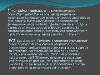 Un circuito integrado (CI), también conocido
como chip o microchip, es una pastilla pequeña de
material semiconductor, de algunos milímetros cuadrados de
área, sobre la que se fabrican circuitos electrónicos
generalmente mediante fotolitografía y que está protegida
dentro de un encapsulado de plástico o cerámica. El
encapsulado posee conductores metálicos apropiados para
hacer conexión entre la pastilla y un circuito impreso.

PCI Sus siglas son “Peripheral Component Interconnect”
o interconexión de componentes periféricos, y son
componentes hardware que se conectan a la placa base de
tu ordenador; del tamaño de una caja de CD mas o
menos, y una variedad de usos. Todos los procesos los
hace a través del BUS interno de la propia placa base.
Van instaladas en unas ranuras, generalmente de color
blanco y al instalarse las tarjetas, los conectores quedan
preparados en las parte trasera del ordenador.
 