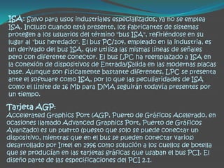 ISA: Salvo para usos industriales especializados, ya no se emplea
ISA. Incluso cuando está presente, los fabricantes de sistemas
protegen a los usuarios del término "bus ISA", refiriéndose en su
lugar al "bus heredado". El bus PC/104, empleado en la industria, es
un derivado del bus ISA, que utiliza las mismas líneas de señales
pero con diferente conector. El bus LPC ha reemplazado a ISA en
la conexión de dispositivos de Entrada/Salida en las modernas placas
base. Aunque son físicamente bastante diferentes, LPC se presenta
ante el software como ISA, por lo que las peculiaridades de ISA
como el límite de 16 Mb para DMA seguirán todavía presentes por
un tiempo.

Tarjeta AGP:
Accelerated Graphics Port (AGP, Puerto de Gráficos Acelerado, en
ocasiones llamado Advanced Graphics Port, Puerto de Gráficos
Avanzado) es un puerto (puesto que solo se puede conectar un
dispositivo, mientras que en el bus se pueden conectar varios)
desarrollado por Intel en 1996 como solución a los cuellos de botella
que se producían en las tarjetas gráficas que usaban el bus PCI. El
diseño parte de las especificaciones del PCI 2.1.
 