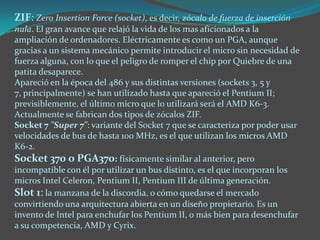 ZIF: Zero Insertion Force (socket), es decir, zócalo de fuerza de inserción
nula. El gran avance que relajó la vida de los mas aficionados a la
ampliación de ordenadores. Eléctricamente es como un PGA, aunque
gracias a un sistema mecánico permite introducir el micro sin necesidad de
fuerza alguna, con lo que el peligro de romper el chip por Quiebre de una
patita desaparece.
Apareció en la época del 486 y sus distintas versiones (sockets 3, 5 y
7, principalmente) se han utilizado hasta que apareció el Pentium II;
previsiblemente, el último micro que lo utilizará será el AMD K6-3.
Actualmente se fabrican dos tipos de zócalos ZIF.
Socket 7 "Super 7": variante del Socket 7 que se caracteriza por poder usar
velocidades de bus de hasta 100 MHz, es el que utilizan los micros AMD
K6-2.
Socket 370 o PGA370: físicamente similar al anterior, pero
incompatible con él por utilizar un bus distinto, es el que incorporan los
micros Intel Celeron, Pentium II, Pentium III de última generación.
Slot 1: la manzana de la discordia, o cómo quedarse el mercado
convirtiendo una arquitectura abierta en un diseño propietario. Es un
invento de Intel para enchufar los Pentium II, o más bien para desenchufar
a su competencia, AMD y Cyrix.
 