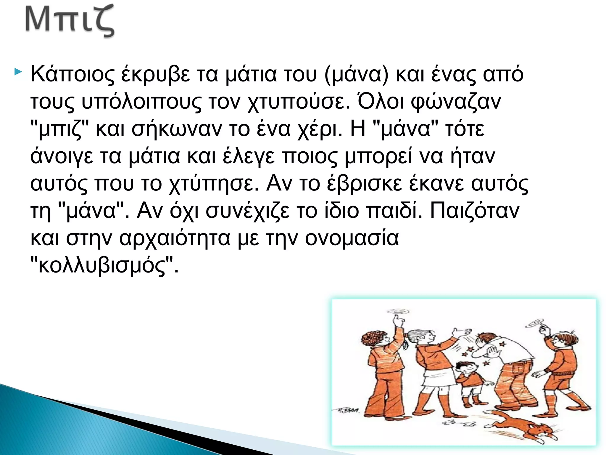  Κάποιος έκρυβε τα μάτια του (μάνα) και ένας από
τους υπόλοιπους τον χτυπούσε. Όλοι φώναζαν
"μπιζ" και σήκωναν το ένα χέρι. Η "μάνα" τότε
άνοιγε τα μάτια και έλεγε ποιος μπορεί να ήταν
αυτός που το χτύπησε. Αν το έβρισκε έκανε αυτός
τη "μάνα". Αν όχι συνέχιζε το ίδιο παιδί. Παιζόταν
και στην αρχαιότητα με την ονομασία
"κολλυβισμός".
 