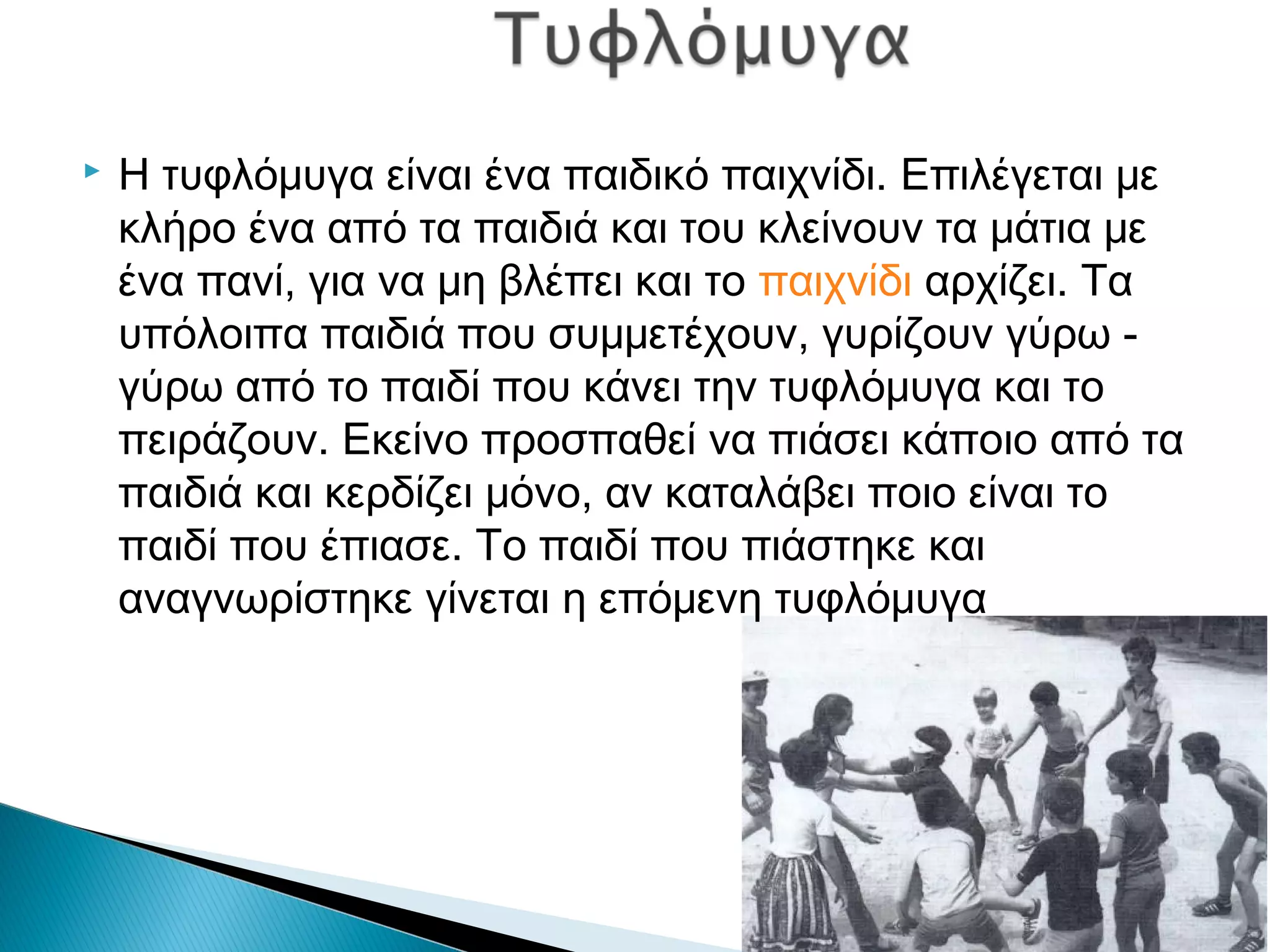  Η τυφλόμυγα είναι ένα παιδικό παιχνίδι. Επιλέγεται με
κλήρο ένα από τα παιδιά και του κλείνουν τα μάτια με
ένα πανί, για να μη βλέπει και το παιχνίδι αρχίζει. Τα
υπόλοιπα παιδιά που συμμετέχουν, γυρίζουν γύρω -
γύρω από το παιδί που κάνει την τυφλόμυγα και το
πειράζουν. Εκείνο προσπαθεί να πιάσει κάποιο από τα
παιδιά και κερδίζει μόνο, αν καταλάβει ποιο είναι το
παιδί που έπιασε. Το παιδί που πιάστηκε και
αναγνωρίστηκε γίνεται η επόμενη τυφλόμυγα
 
