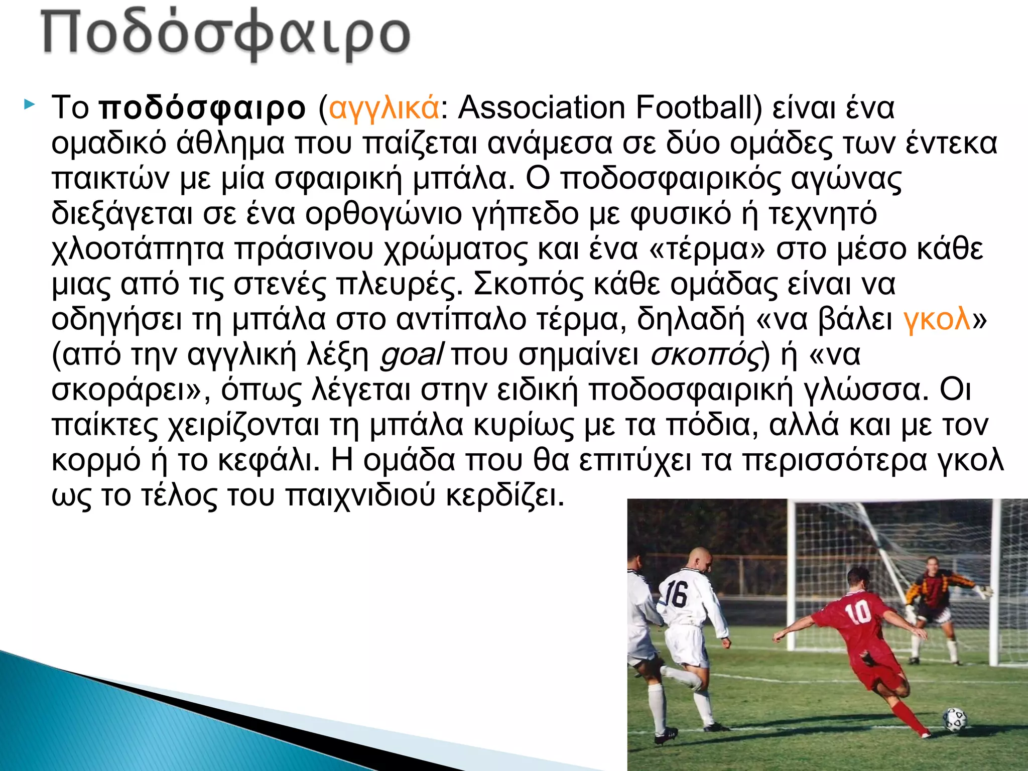  Το ποδόσφαιρο (αγγλικά: Association Football) είναι ένα
ομαδικό άθλημα που παίζεται ανάμεσα σε δύο ομάδες των έντεκα
παικτών με μία σφαιρική μπάλα. Ο ποδοσφαιρικός αγώνας
διεξάγεται σε ένα ορθογώνιο γήπεδο με φυσικό ή τεχνητό
χλοοτάπητα πράσινου χρώματος και ένα «τέρμα» στο μέσο κάθε
μιας από τις στενές πλευρές. Σκοπός κάθε ομάδας είναι να
οδηγήσει τη μπάλα στο αντίπαλο τέρμα, δηλαδή «να βάλει γκολ»
(από την αγγλική λέξη goal που σημαίνει σκοπός) ή «να
σκοράρει», όπως λέγεται στην ειδική ποδοσφαιρική γλώσσα. Οι
παίκτες χειρίζονται τη μπάλα κυρίως με τα πόδια, αλλά και με τον
κορμό ή το κεφάλι. Η ομάδα που θα επιτύχει τα περισσότερα γκολ
ως το τέλος του παιχνιδιού κερδίζει.
 