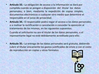 • Artículo 33.- La obligación de acceso a la información se dará por 
cumplida cuando se pongan a disposición del titular los datos 
personales; o bien, mediante la expedición de copias simples, 
documentos electrónicos o cualquier otro medio que determine el 
responsable en el aviso de privacidad. 
• Artículo 34.- El responsable podrá negar el acceso a los datos personales, 
o a realizar la rectificación o cancelación o conceder la oposición al 
tratamiento de los mismos, en los siguientes supuestos: 
Cuando el solicitante no sea el titular de los datos personales, o el 
representante legal no esté debidamente acreditado para ello; 
• Artículo 35.- La entrega de los datos personales será gratuita, debiendo 
cubrir el titular únicamente los gastos justificados de envío o con el costo 
de reproducción en copias u otros formatos. 
