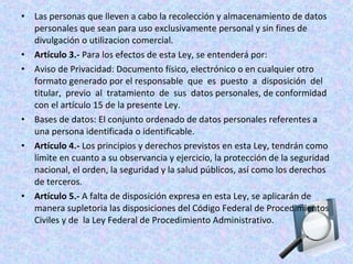 • Las personas que lleven a cabo la recolección y almacenamiento de datos 
personales que sean para uso exclusivamente personal y sin fines de 
divulgación o utilizacion comercial. 
• Artículo 3.- Para los efectos de esta Ley, se entenderá por: 
• Aviso de Privacidad: Documento físico, electrónico o en cualquier otro 
formato generado por el responsable que es puesto a disposición del 
titular, previo al tratamiento de sus datos personales, de conformidad 
con el artículo 15 de la presente Ley. 
• Bases de datos: El conjunto ordenado de datos personales referentes a 
una persona identificada o identificable. 
• Artículo 4.- Los principios y derechos previstos en esta Ley, tendrán como 
límite en cuanto a su observancia y ejercicio, la protección de la seguridad 
nacional, el orden, la seguridad y la salud públicos, así como los derechos 
de terceros. 
• Artículo 5.- A falta de disposición expresa en esta Ley, se aplicarán de 
manera supletoria las disposiciones del Código Federal de Procedimientos 
Civiles y de la Ley Federal de Procedimiento Administrativo. 
 