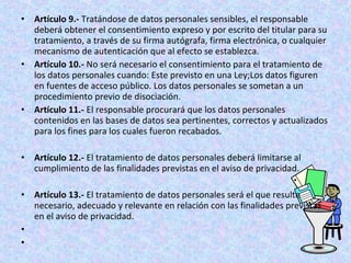 • Artículo 9.- Tratándose de datos personales sensibles, el responsable 
deberá obtener el consentimiento expreso y por escrito del titular para su 
tratamiento, a través de su firma autógrafa, firma electrónica, o cualquier 
mecanismo de autenticación que al efecto se establezca. 
• Artículo 10.- No será necesario el consentimiento para el tratamiento de 
los datos personales cuando: Este previsto en una Ley;Los datos figuren 
en fuentes de acceso público. Los datos personales se sometan a un 
procedimiento previo de disociación. 
• Artículo 11.- El responsable procurará que los datos personales 
contenidos en las bases de datos sea pertinentes, correctos y actualizados 
para los fines para los cuales fueron recabados. 
• Artículo 12.- El tratamiento de datos personales deberá limitarse al 
cumplimiento de las finalidades previstas en el aviso de privacidad. 
• Artículo 13.- El tratamiento de datos personales será el que resulte 
necesario, adecuado y relevante en relación con las finalidades previstas 
en el aviso de privacidad. 
• 
• 
 
