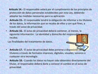 Articulo 14.- El responsable velará por el cumplimiento de los principios de 
protección de datos personales establecidos por esta Ley, debiendo 
adoptar las medidas necesarias para su aplicación. 
• Artículo 15.- El responsable tendrá la obligación de informar a los titulares 
de los datos, la información que se recaba de ellos y con qué fines, a 
través del aviso de privacidad. 
• Artículo 16.- El aviso de privacidad deberá contener, al menos, la 
siguiente información: La identidad y domicilio del responsable que los 
recaba; 
Las finalidades del tratamiento de datos. 
• Artículo 17.- El aviso de privacidad debe ponerse a disposición de los 
titulares a través de formatos impresos, digitales, visuales, sonoros o 
cualquier otra tecnología. 
• Artículo 18.- Cuando los datos no hayan sido obtenidos directamente del 
titular, el responsable deberá darle a conocer el cambio en el aviso de 
privacidad. 
 