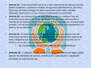 • Artículo 19.- Todo responsable que lleve a cabo tratamiento de datos personales 
deberá establecer y mantener medidas de seguridad administrativas, técnicas y 
físicas que permitan proteger los datos personales contra daño, pérdida, 
alteración, destrucción o el uso, acceso o tratamiento no autorizado. 
• Artículo 20.- Las vulneraciones de seguridad ocurridas en cualquier fase del 
tratamiento que afecten de forma significativa los derechos patrimoniales o 
morales de los titulares, serán informadas de forma inmediata por el responsable 
al titular, a fin de que este último pueda tomar las medidas correspondientes a la 
defensa de sus derechos. 
• Artículo 21.- El responsable o terceros que intervengan en cualquier fase del 
tratamiento de datos personales deberán guardar confidencialidad respecto de 
éstos, obligación que subsistirá aun después de finalizar sus relaciones con el 
titular o, en su caso, con el responsable. 
• DE LOS DERECHOS DE LOS TITULARES DE DATOS PERSONALES 
• Artículo 22.- Cualquier titular, o en su caso su representante legal, podrá 
ejercer los derechos de acceso, rectificación, cancelación y oposición 
previstos en la presente Ley. 
 