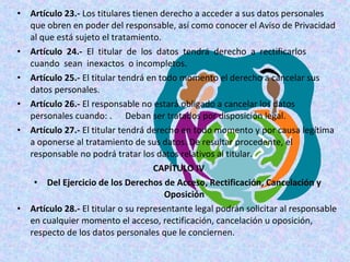 • Artículo 23.- Los titulares tienen derecho a acceder a sus datos personales 
que obren en poder del responsable, así como conocer el Aviso de Privacidad 
al que está sujeto el tratamiento. 
• Artículo 24.- El titular de los datos tendrá derecho a rectificarlos 
cuando sean inexactos o incompletos. 
• Artículo 25.- El titular tendrá en todo momento el derecho a cancelar sus 
datos personales. 
• Artículo 26.- El responsable no estará obligado a cancelar los datos 
personales cuando: . Deban ser tratados por disposición legal. 
• Artículo 27.- El titular tendrá derecho en todo momento y por causa legítima 
a oponerse al tratamiento de sus datos. De resultar procedente, el 
responsable no podrá tratar los datos relativos al titular. 
CAPÍTULO IV 
• Del Ejercicio de los Derechos de Acceso, Rectificación, Cancelación y 
Oposición 
• Artículo 28.- El titular o su representante legal podrán solicitar al responsable 
en cualquier momento el acceso, rectificación, cancelación u oposición, 
respecto de los datos personales que le conciernen. 
 