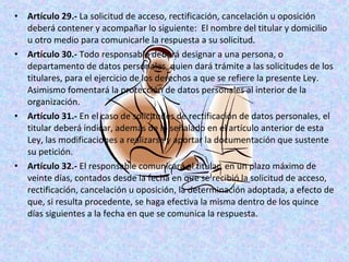 • Artículo 29.- La solicitud de acceso, rectificación, cancelación u oposición 
deberá contener y acompañar lo siguiente: El nombre del titular y domicilio 
u otro medio para comunicarle la respuesta a su solicitud. 
• Artículo 30.- Todo responsable deberá designar a una persona, o 
departamento de datos personales, quien dará trámite a las solicitudes de los 
titulares, para el ejercicio de los derechos a que se refiere la presente Ley. 
Asimismo fomentará la protección de datos personales al interior de la 
organización. 
• Artículo 31.- En el caso de solicitudes de rectificación de datos personales, el 
titular deberá indicar, además de lo señalado en el artículo anterior de esta 
Ley, las modificaciones a realizarse y aportar la documentación que sustente 
su petición. 
• Artículo 32.- El responsable comunicará al titular, en un plazo máximo de 
veinte días, contados desde la fecha en que se recibió la solicitud de acceso, 
rectificación, cancelación u oposición, la determinación adoptada, a efecto de 
que, si resulta procedente, se haga efectiva la misma dentro de los quince 
días siguientes a la fecha en que se comunica la respuesta. 
 