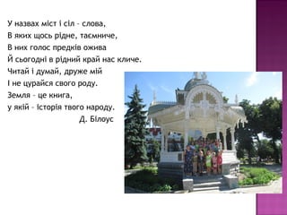 У назвах міст і сіл – слова,
В яких щось рідне, таємниче,
В них голос предків ожива
Й сьогодні в рідний край нас кличе.
Читай і думай, друже мій
І не цурайся свого роду.
Земля – це книга,
у якій – історія твого народу.
Д. Білоус
 