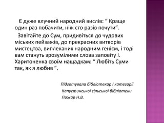 Є дуже влучний народний вислів: “ Краще
один раз побачити, ніж сто разів почути”.
Завітайте до Сум, придивіться до чудових
міських пейзажів, до прекрасних витворів
мистецтва, виплеканих народним генієм, і тоді
вам стануть зрозумілими слова заповіту І.
Харитоненка своїм нащадкам: “ Любіть Суми
так, як я любив ”.
Підготувала бібліотекар І категорії
Капустинської сільської бібліотеки
Пожар Н.В.
 