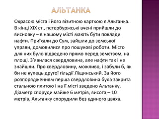 Окрасою міста і його візитною карткою є Альтанка.
В кінці ХІХ ст., петербуржські вчені прийшли до
висновку – в нашому місті мають бути поклади
нафти. Приїхали до Сум, зайшли до земської
управи, домовилися про пошукові роботи. Місто
для них було відведено прямо перед земством, на
площі. З’явилася свердловина, але нафти так і не
знайшли. Про свердловину, можливо, і забули б, як
би не купець другої гільдії Ліщинський. За його
розпорядженням перша свердловина була закрита
стальною плитою і на її місті зведено Альтанку.
Діаметр споруди майже 6 метрів, висота – 10
метрів. Альтанку спорудили без єдиного цвяха.
 