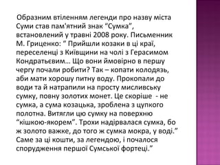 Образним втіленням легенди про назву міста
Суми став пам'ятний знак “Сумка”,
встановлений у травні 2008 року. Письменник
М. Гриценко: “ Прийшли козаки в ці краї,
переселенці з Київщини на чолі з Герасимом
Кондратьєвим… Що вони ймовірно в першу
чергу почали робити? Так – копати колодязь,
аби мати хорошу питну воду. Прокопали до
води та й натрапили на просту мисливську
сумку, повну золотих монет. Це скоріше - не
сумка, а сума козацька, зроблена з цупкого
полотна. Витягли цю сумку на поверхню
“кішкою-якорем”. Трохи надірвалася сумка, бо
ж золото важке, до того ж сумка мокра, у воді.”
Саме за ці кошти, за легендою, і почалося
спорудження першої Сумської фортеці.”
 